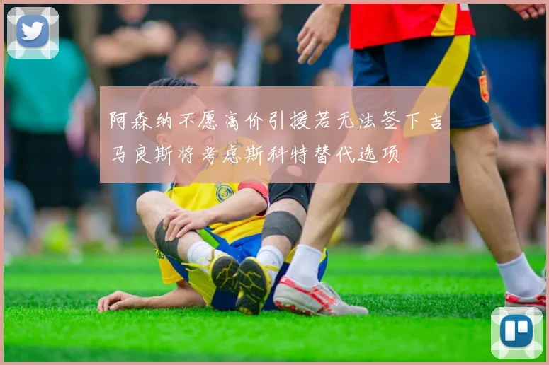 阿森纳不愿高价引援若无法签下吉马良斯将考虑斯科特替代选项
