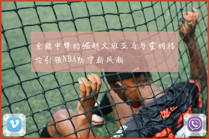 全能中锋的崛起文班亚马与霍姆格伦引领NBA防守新风潮