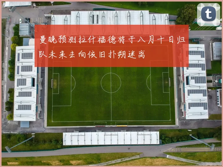曼晚预测拉什福德将于八月十日归队未来去向依旧扑朔迷离