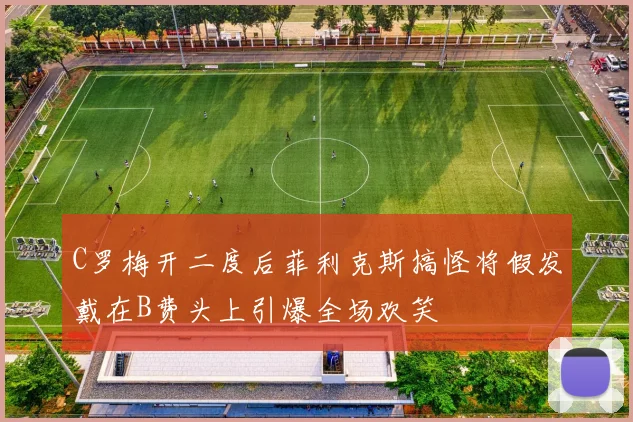 C罗梅开二度后菲利克斯搞怪将假发戴在B费头上引爆全场欢笑