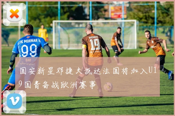 国安新星邓捷夫抵达法国将加入U19国青备战欧洲赛事