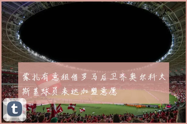 蒙扎有意租借罗马后卫齐奥尔科夫斯基球员表达加盟意愿