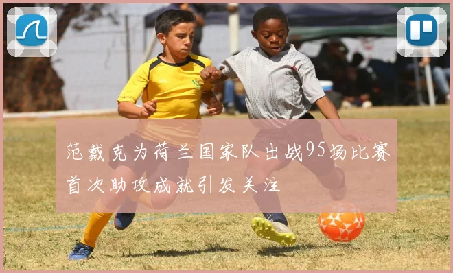 范戴克为荷兰国家队出战95场比赛首次助攻成就引发关注