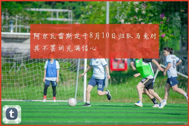 阿尔瓦雷斯定于8月10日归队马竞对其不罢训充满信心