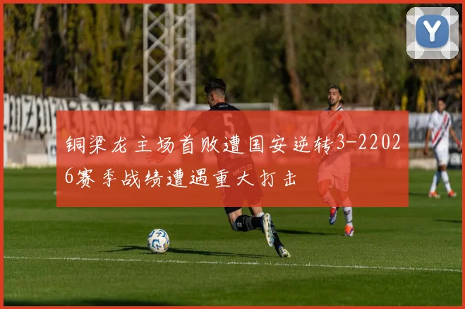 铜梁龙主场首败遭国安逆转3-22026赛季战绩遭遇重大打击