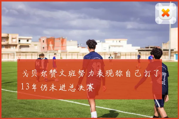 戈贝尔赞文班努力表现称自己打了13年仍未进总决赛
