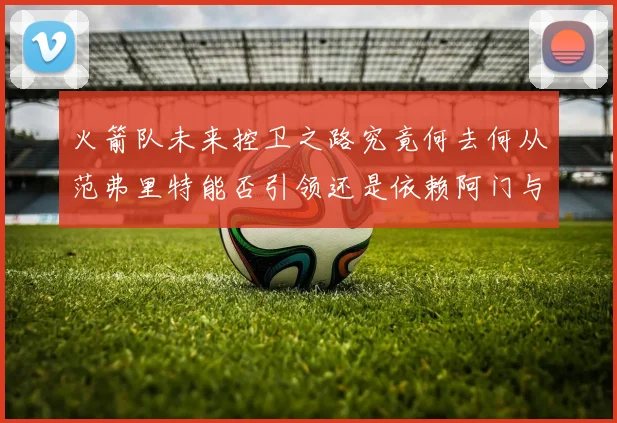 火箭队未来控卫之路究竟何去何从范弗里特能否引领还是依赖阿门与谢泼德