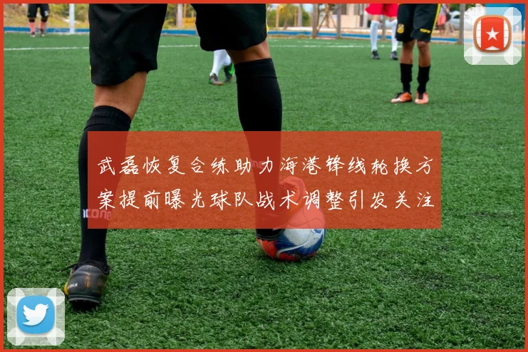 武磊恢复合练助力海港锋线轮换方案提前曝光球队战术调整引发关注