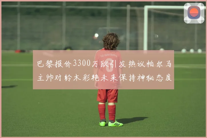 巴黎报价3300万欧引发热议帕尔马主帅对铃木彩艳未来保持神秘态度