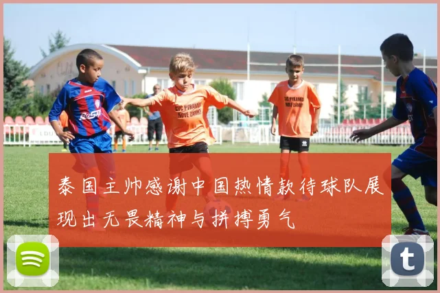 泰国主帅感谢中国热情款待球队展现出无畏精神与拼搏勇气