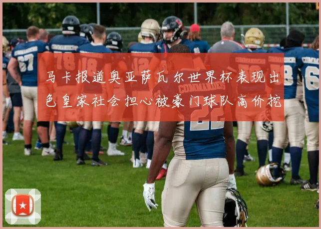 马卡报道奥亚萨瓦尔世界杯表现出色皇家社会担心被豪门球队高价挖角