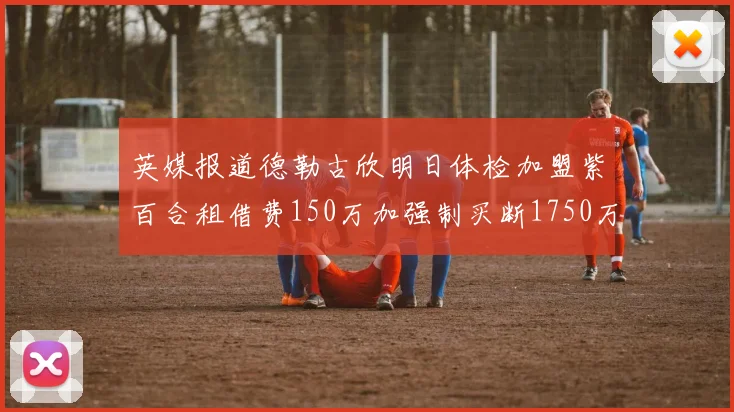 英媒报道德勒古欣明日体检加盟紫百合租借费150万加强制买断1750万
