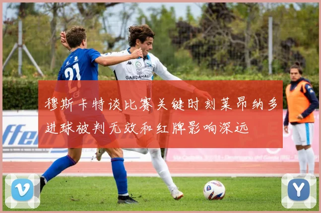 穆斯卡特谈比赛关键时刻莱昂纳多进球被判无效和红牌影响深远
