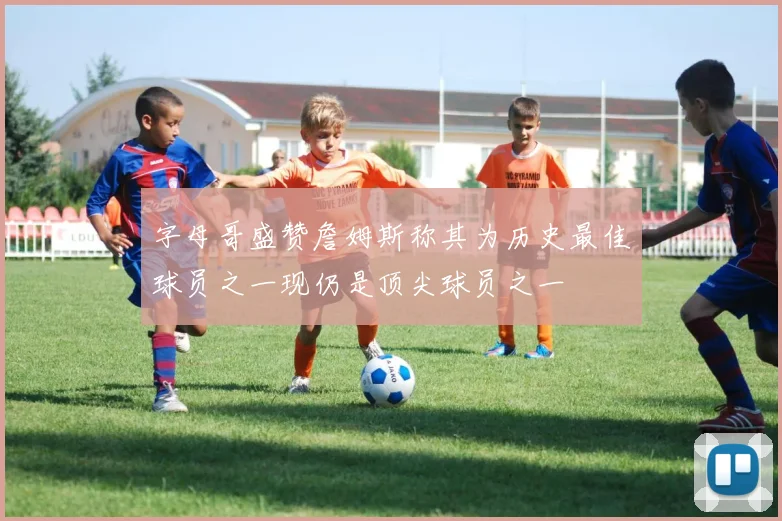 字母哥盛赞詹姆斯称其为历史最佳球员之一现仍是顶尖球员之一