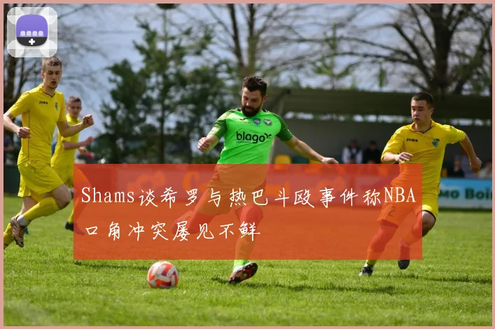 Shams谈希罗与热巴斗殴事件称NBA口角冲突屡见不鲜