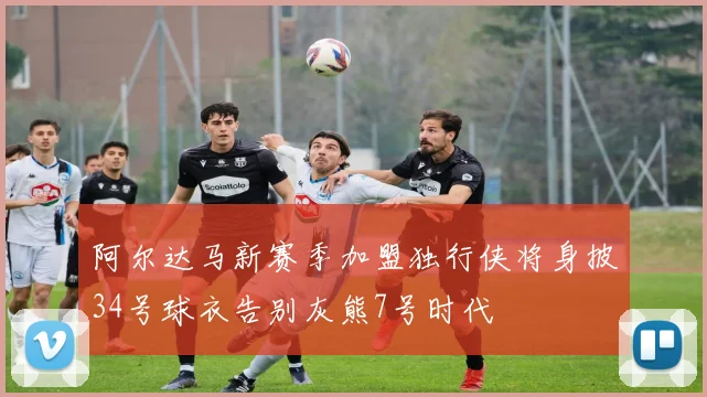 阿尔达马新赛季加盟独行侠将身披34号球衣告别灰熊7号时代