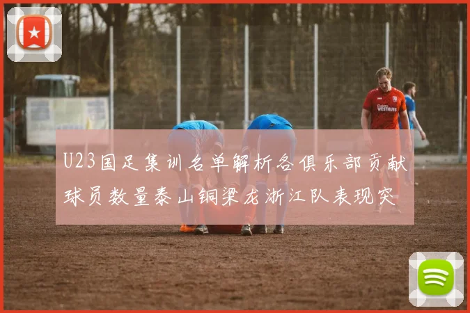 U23国足集训名单解析各俱乐部贡献球员数量泰山铜梁龙浙江队表现突出