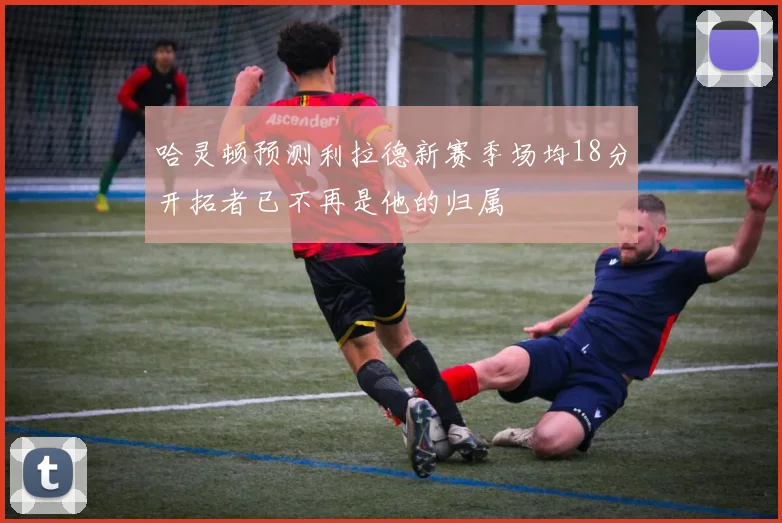 哈灵顿预测利拉德新赛季场均18分开拓者已不再是他的归属