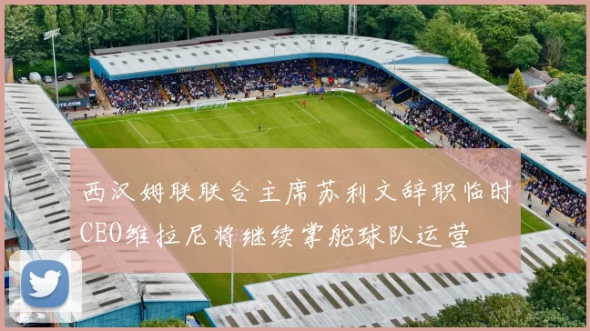 西汉姆联联合主席苏利文辞职临时CEO维拉尼将继续掌舵球队运营