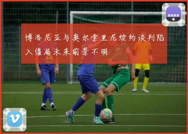 博洛尼亚与奥尔索里尼续约谈判陷入僵局未来前景不明