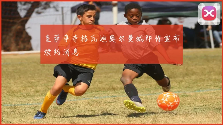 皇萨争夺格瓦迪奥尔曼城即将宣布续约消息