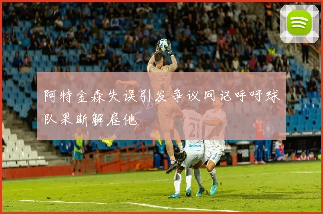 阿特金森失误引发争议网记呼吁球队果断解雇他