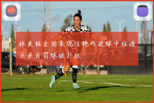 林良铭全场表现惊艳两进球中柱造点亲自罚球被扑救