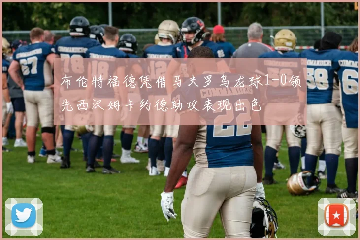 布伦特福德凭借马夫罗乌龙球1-0领先西汉姆卡约德助攻表现出色